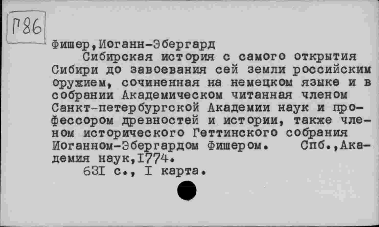 ﻿PS6
Фишер,Йоганн-Эбергард
Сибирская история с самого открытия Сибири до завоевания сей земли российским оружием, сочиненная на немецком языке и в собрании Академическом читанная членом Санкт-петербургской Академии наук и профессором древностей и истории, также членом исторического Геттинского собрания Иоганном-Эбергардом Фишером. Спб.,Академия наук,1774.
631 с., I карта.